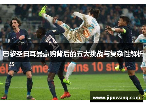巴黎圣日耳曼豪购背后的五大挑战与复杂性解析 巴黎圣日耳曼豪购背后的五大挑战与复杂性解析