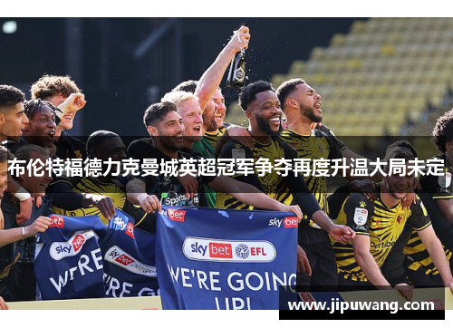 布伦特福德力克曼城英超冠军争夺再度升温大局未定 布伦特福德力克曼城英超冠军争夺再度升温大局未定