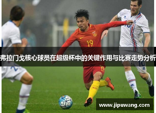 弗拉门戈核心球员在超级杯中的关键作用与比赛走势分析