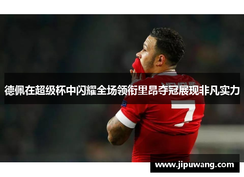 德佩在超级杯中闪耀全场领衔里昂夺冠展现非凡实力